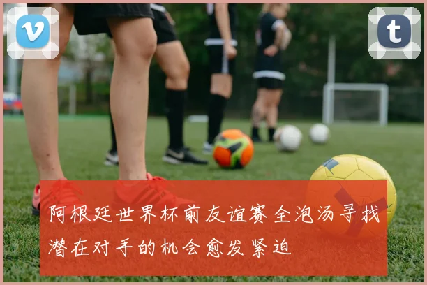 阿根廷世界杯前友谊赛全泡汤寻找潜在对手的机会愈发紧迫