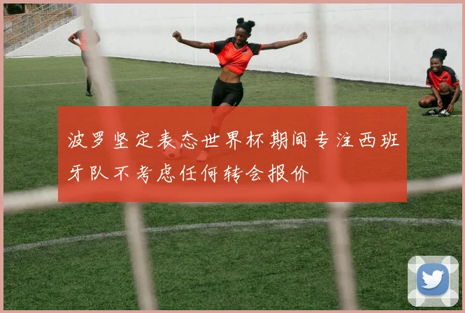 波罗坚定表态世界杯期间专注西班牙队不考虑任何转会报价