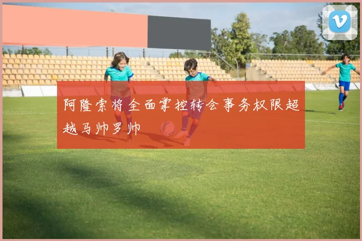 阿隆索将全面掌控转会事务权限超越马帅罗帅