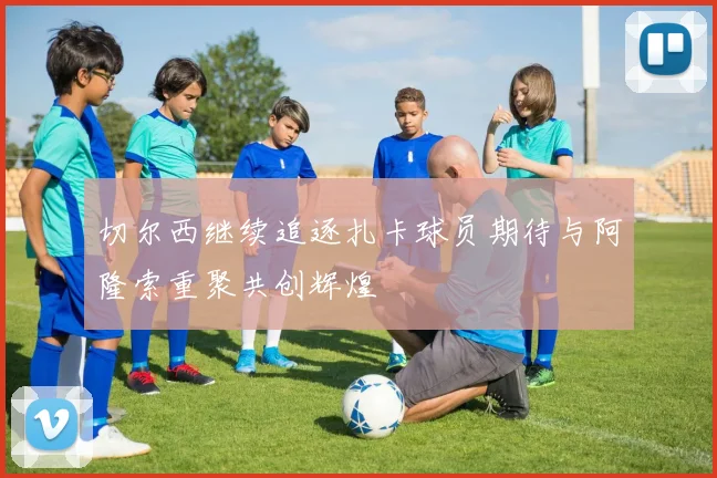 切尔西继续追逐扎卡球员期待与阿隆索重聚共创辉煌