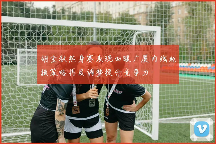胡金秋热身赛表现回暖广厦内线轮换策略再度调整提升竞争力