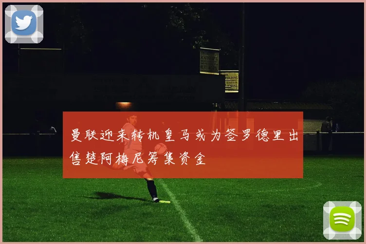 曼联迎来转机皇马或为签罗德里出售楚阿梅尼筹集资金