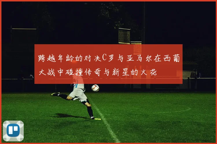 跨越年龄的对决C罗与亚马尔在西葡大战中碰撞传奇与新星的火花