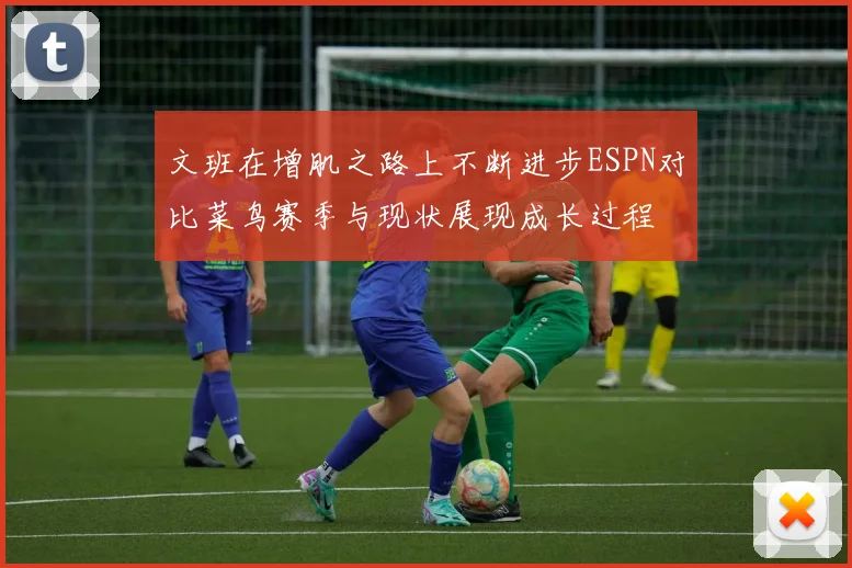 文班在增肌之路上不断进步ESPN对比菜鸟赛季与现状展现成长过程