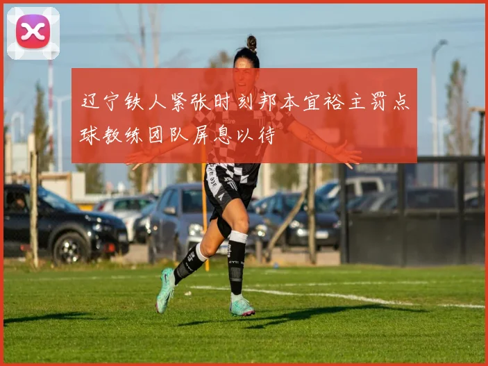 辽宁铁人紧张时刻邦本宜裕主罚点球教练团队屏息以待