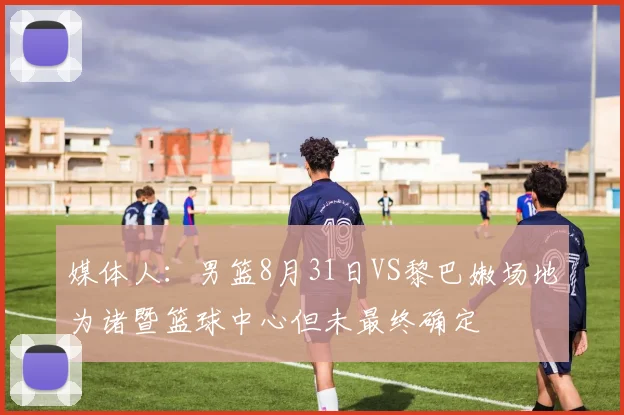 媒体人：男篮8月31日VS黎巴嫩场地为诸暨篮球中心但未最终确定