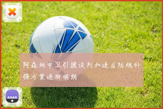 阿森纳中卫引援谈判加速后防线补强方案逐渐明朗