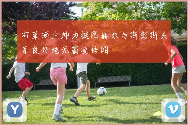 布莱顿主帅力挺图赫尔与斯彭斯关系良好绝无霸凌传闻