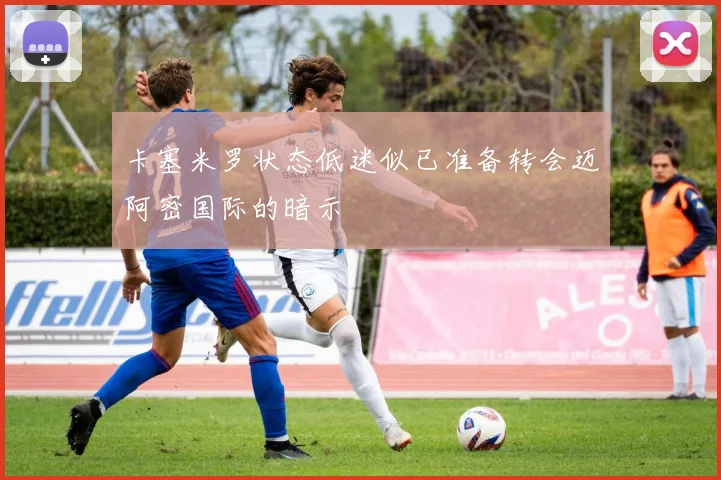 卡塞米罗状态低迷似已准备转会迈阿密国际的暗示