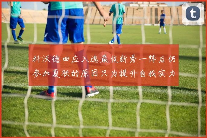 科沃德回应入选最佳新秀一阵后仍参加夏联的原因只为提升自我实力
