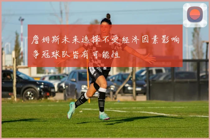 詹姆斯未来选择不受经济因素影响争冠球队皆有可能性