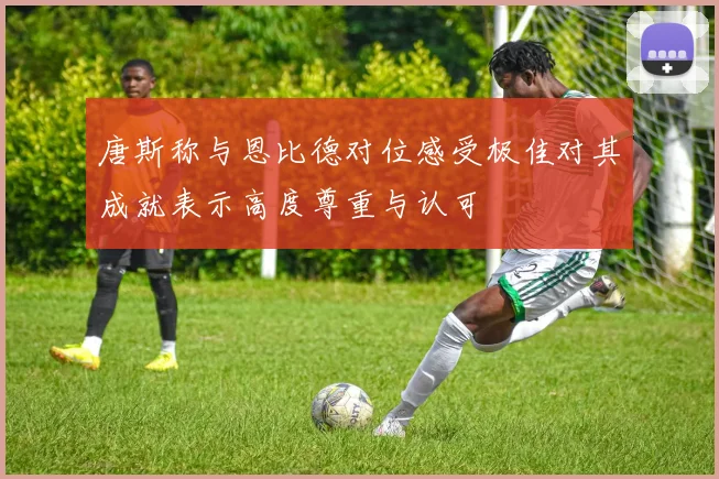 唐斯称与恩比德对位感受极佳对其成就表示高度尊重与认可
