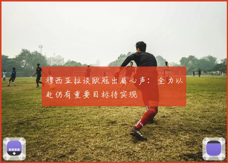 穆西亚拉谈欧冠出局心声：全力以赴仍有重要目标待实现