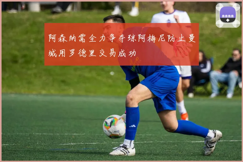 阿森纳需全力争夺琼阿梅尼防止曼城用罗德里交易成功