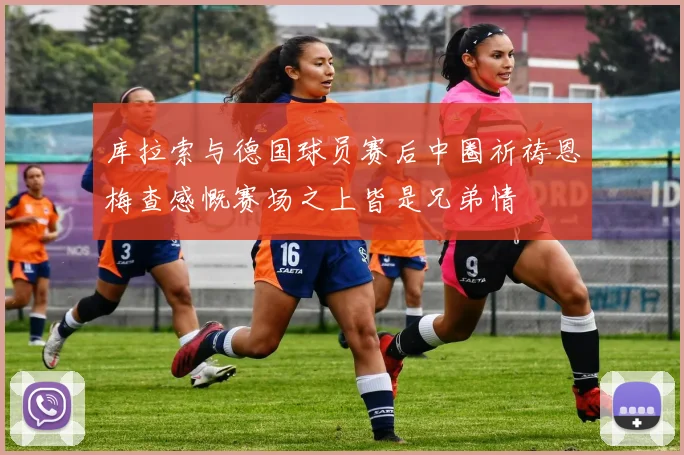 库拉索与德国球员赛后中圈祈祷恩梅查感慨赛场之上皆是兄弟情