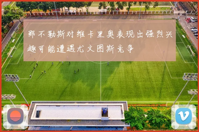 那不勒斯对维卡里奥表现出强烈兴趣可能遭遇尤文图斯竞争