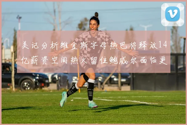 美记分析维金斯字母热巴将释放14亿薪资空间热火留住鲍威尔面临更大挑战