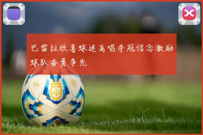 巴雷拉欣喜球迷高唱夺冠信念激励球队奋勇争先