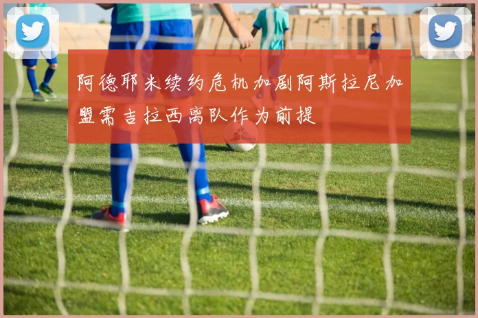 阿德耶米续约危机加剧阿斯拉尼加盟需吉拉西离队作为前提
