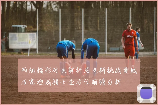 两组精彩对决解析尼克斯挑战费城活塞迎战骑士全方位前瞻分析