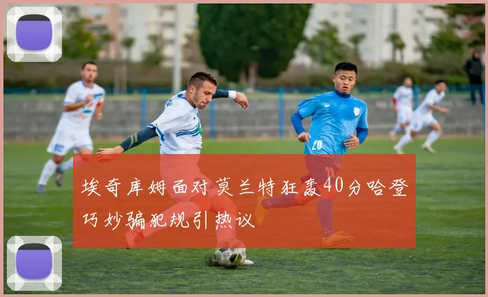 埃奇库姆面对莫兰特狂轰40分哈登巧妙骗犯规引热议